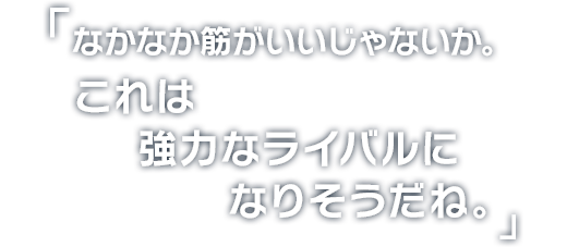 「なかなか筋がいいじゃないか。これは強力なライバルになりそうだね。」