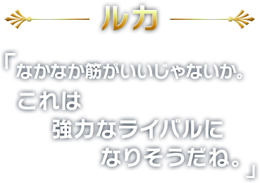 ルカ
        「なかなか筋がいいじゃないか。これは強力なライバルになりそうだね。」