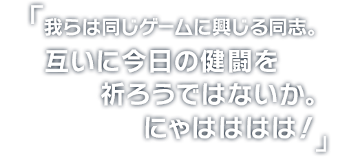 我らは同じゲームに興じる同志。
互いに今日の健闘を祈ろうではないか。
にゃはははは！