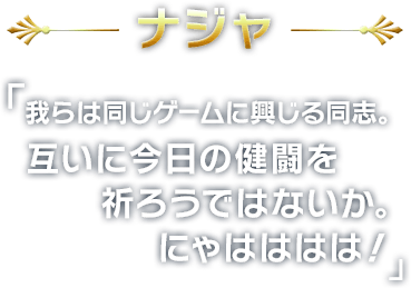 ナジャ
        我らは同じゲームに興じる同志。
互いに今日の健闘を祈ろうではないか。
にゃはははは！