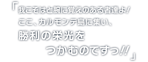 我こそはと腕に覚えのある者たちよ！
ここ、カルモンテ島に集い、
勝利の栄光をつかむのですっ!!