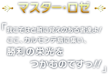 マスター・ロゼ
        我こそはと腕に覚えのある者たちよ！
ここ、カルモンテ島に集い、
勝利の栄光をつかむのですっ!!