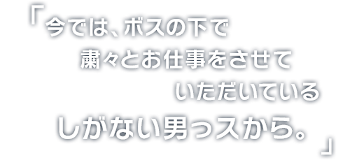 今では、ボスの下で
粛々とお仕事をさせていただいている
しがない男っスから。