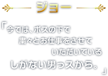 ジョー
        今では、ボスの下で
粛々とお仕事をさせていただいている
しがない男っスから。